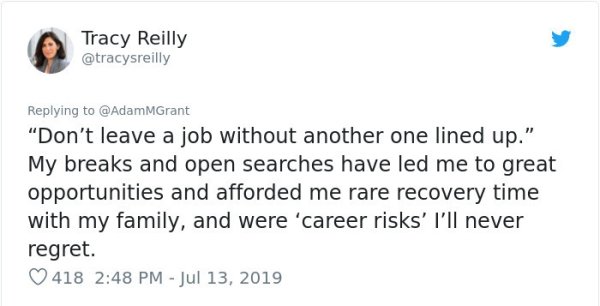 document - Tracy Reilly "Don't leave a job without another one lined up." My breaks and open searches have led me to great opportunities and afforded me rare recovery time with my family, and were 'career risks' I'll never regret. 418