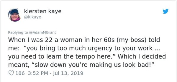 document - kiersten kaye When I was 22 a woman in her 60s my boss told me "you bring too much urgency to your work ... you need to learn the tempo here." Which I decided meant, "slow down you're making us look bad!" 186