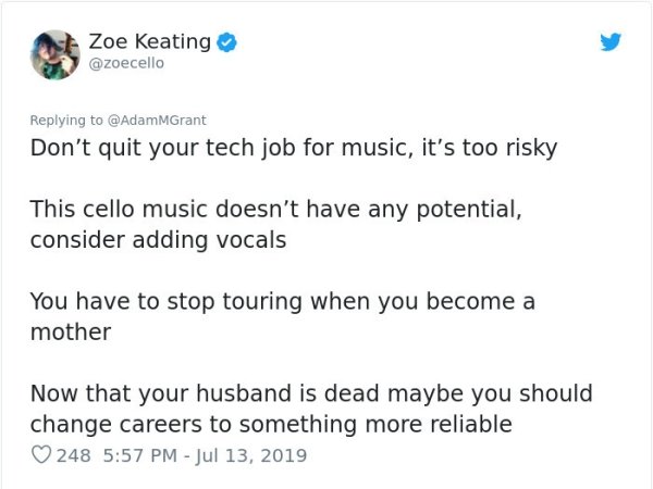 document - Zoe Keating Don't quit your tech job for music, it's too risky This cello music doesn't have any potential, consider adding vocals You have to stop touring when you become a mother Now that your husband is dead maybe you should change careers t