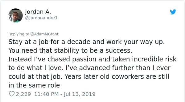 know you re in love - Jordan A. Stay at a job for a decade and work your way up. You need that stability to be a success. Instead I've chased passion and taken incredible risk to do what I love. I've advanced further than I ever could at that job. Years l