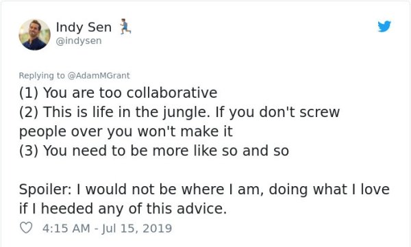 document - 3 Indy Sen 1 You are too collaborative 2 This is life in the jungle. If you don't screw people over you won't make it 3 You need to be more so and so Spoiler I would not be where I am, doing what I love if I heeded any of this advice.