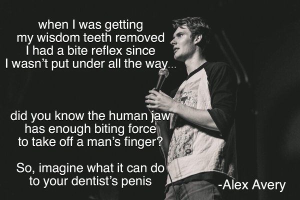 music - when I was getting my wisdom teeth removed I had a bite reflex since I wasn't put under all the way... did you know the human jawi has enough biting force to take off a man's finger? So, imagine what it can do to your dentist's penis Alex Avery