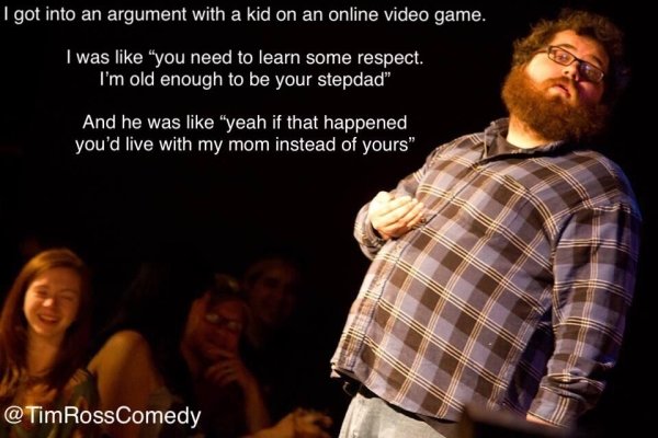 jokes about choices in life - I got into an argument with a kid on an online video game. I was "you need to learn some respect. I'm old enough to be your stepdad" And he was "yeah if that happened you'd live with my mom instead of yours" RossComedy