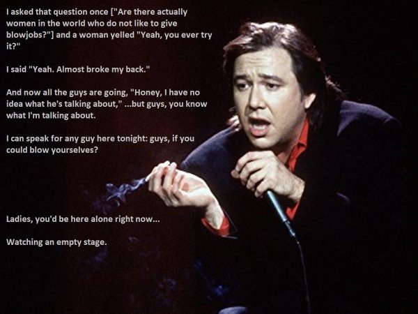 bill hicks - I asked that question once "Are there actually women in the world who do not to give blowjobs?" and a woman yelled "Yeah, you ever try it?" I said "Yeah. Almost broke my back." And now all the guys are going, "Honey, I have no idea what he's 