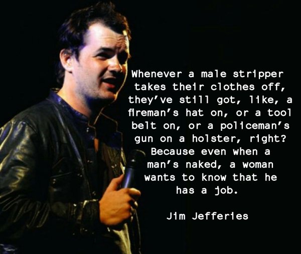 jim jefferies train - Whenever a male stripper takes their clothes off, they've still got, 11 ke, a fireman's hat on, or a tool belt on, or a policeman's gun on a holster, right? Because even when a man's naked, a woman wants to know that he has a job. Ji