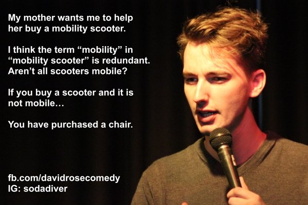 microphone - My mother wants me to help her buy a mobility scooter. I think the term "mobility" in "mobility scooter" is redundant. Aren't all scooters mobile? If you buy a scooter and it is not mobile... You have purchased a chair. fb.comdavidrosecomedy 