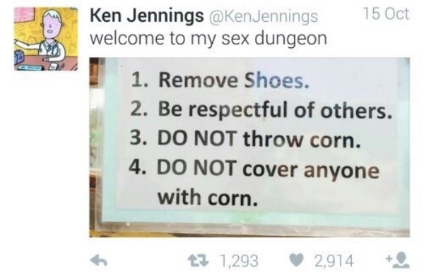 welcome to my sex dungeon do not throw corn - Ken Jennings Jennings welcome to my sex dungeon 15 Oct 1. Remove Shoes. 2. Be respectful of others. 3. Do Not throw corn. 4. Do Not cover anyone with corn. t2 1,293 2,914