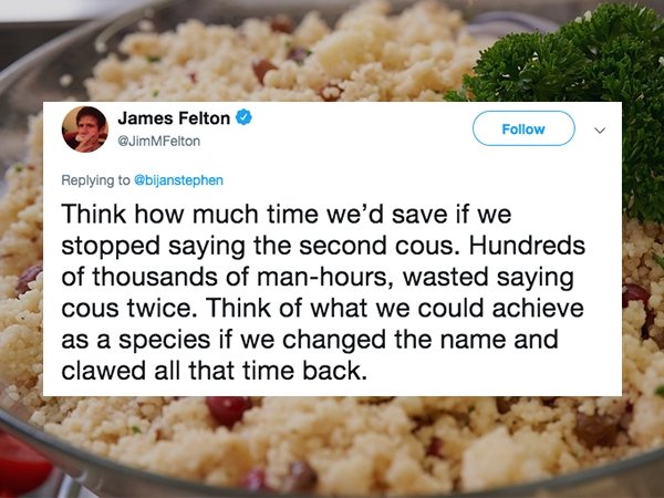 dish - James Felton Gbijanstephen Think how much time we'd save if we stopped saying the second cous. Hundreds of thousands of manhours, wasted saying cous twice. Think of what we could achieve as a species if we changed the name and clawed all that time 