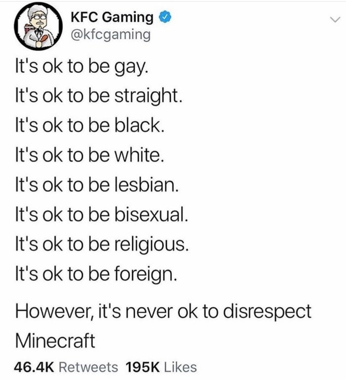 document - Kfc Gaming It's ok to be gay. It's ok to be straight. It's ok to be black. It's ok to be white. It's ok to be lesbian. It's ok to be bisexual. It's ok to be religious. It's ok to be foreign. However, it's never ok to disrespect Minecraft 1955