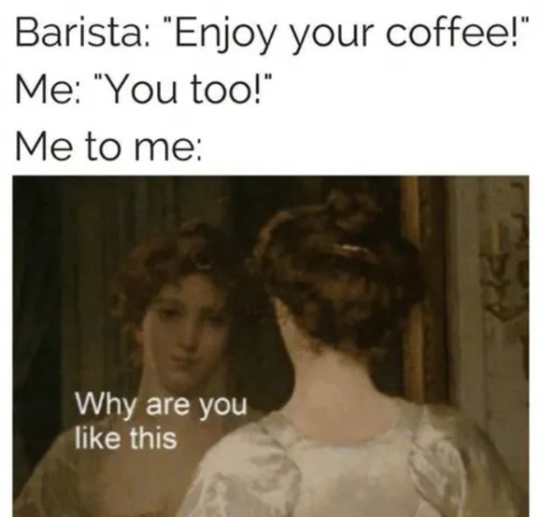 Barista "Enjoy your coffee!" Me "You too!" Me to me Why are you this