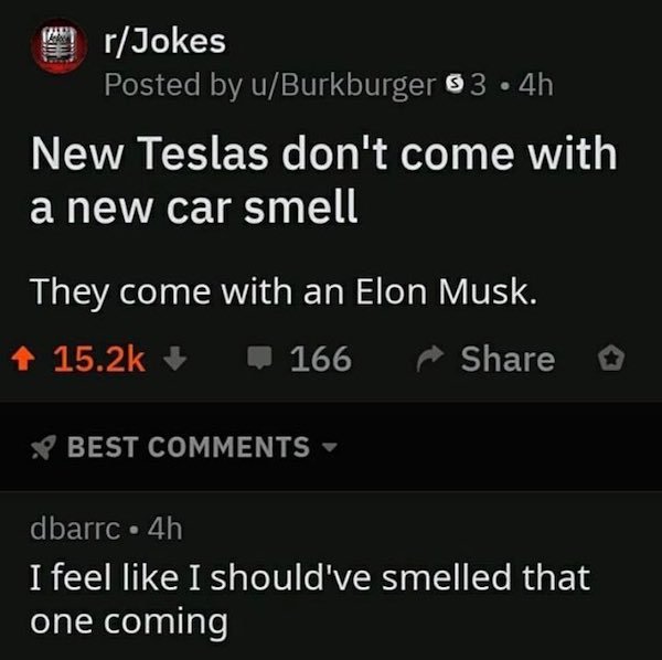 screenshot - rJokes Posted by uBurkburger 83.4h New Teslas don't come with a new car smell They come with an Elon Musk. 1 166 o S Best dbarrc. 4h I feel I should've smelled that one coming