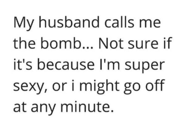 people think - My husband calls me the bomb... Not sure if it's because I'm super sexy, or i might go off at any minute.