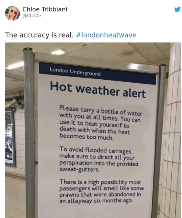 Chloe Tribbiani The accuracy is real. London Underground Hot weather alert Please carry a bottle of water with you at all times. You can use it to beat yourself to death with when the heat becomes too much. To avoid flooded carriages, make s