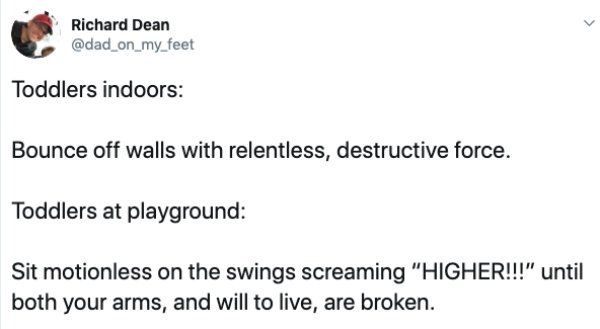 document - Richard Dean Toddlers indoors Bounce off walls with relentless, destructive force. Toddlers at playground Sit motionless on the swings screaming "Higher!!!" until both your arms, and will to live, are broken.