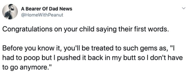 document - A Bearer Of Dad News Congratulations on your child saying their first words. Before you know it, you'll be treated to such gems as, "I had to poop but I pushed it back in my butt so I don't have to go anymore."