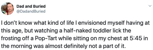 Dad and Buried I don't know what kind of life I envisioned myself having at this age, but watching a halfnaked toddler lick the frosting off a PopTart while sitting on my chest at in the morning was almost definitely not a part of it.