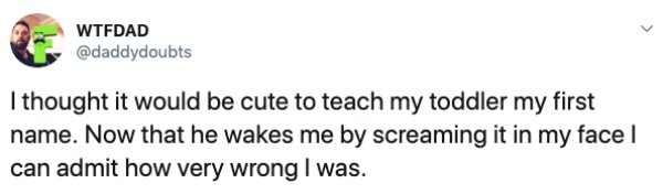 document - Wtfdad I thought it would be cute to teach my toddler my first name. Now that he wakes me by screaming it in my face can admit how very wrong I was.