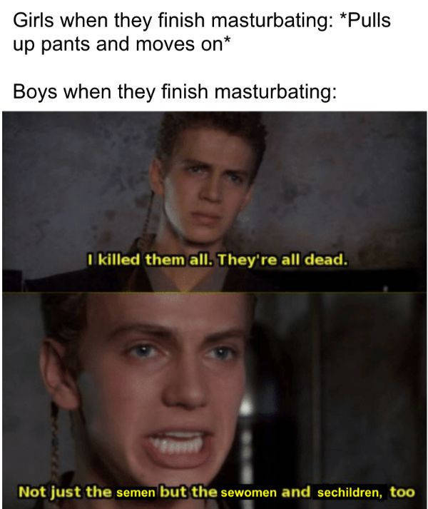 killed them star wars - Girls when they finish masturbating Pulls up pants and moves on Boys when they finish masturbating I killed them all. They're all dead. Not just the semen but the sewomen and sechildren, too