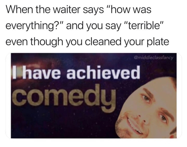 media - When the waiter says "how was everything?" and you say "terrible" even though you cleaned your plate I have achieved comedy