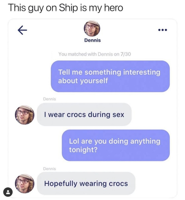 media - This guy on Ship is my hero Dennis You matched with Dennis on 730 Tell me something interesting about yourself Dennis I wear crocs during sex Lol are you doing anything tonight? Dennis Hopefully wearing crocs