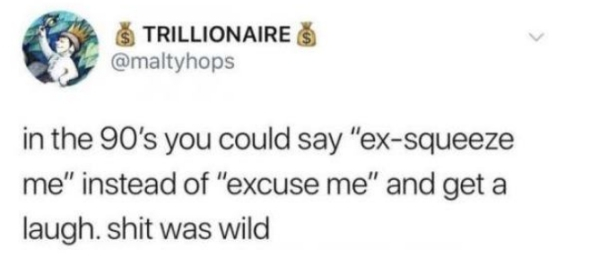 Trillionaires in the 90's you could say "exsqueeze me" instead of "excuse me" and get a laugh. shit was wild