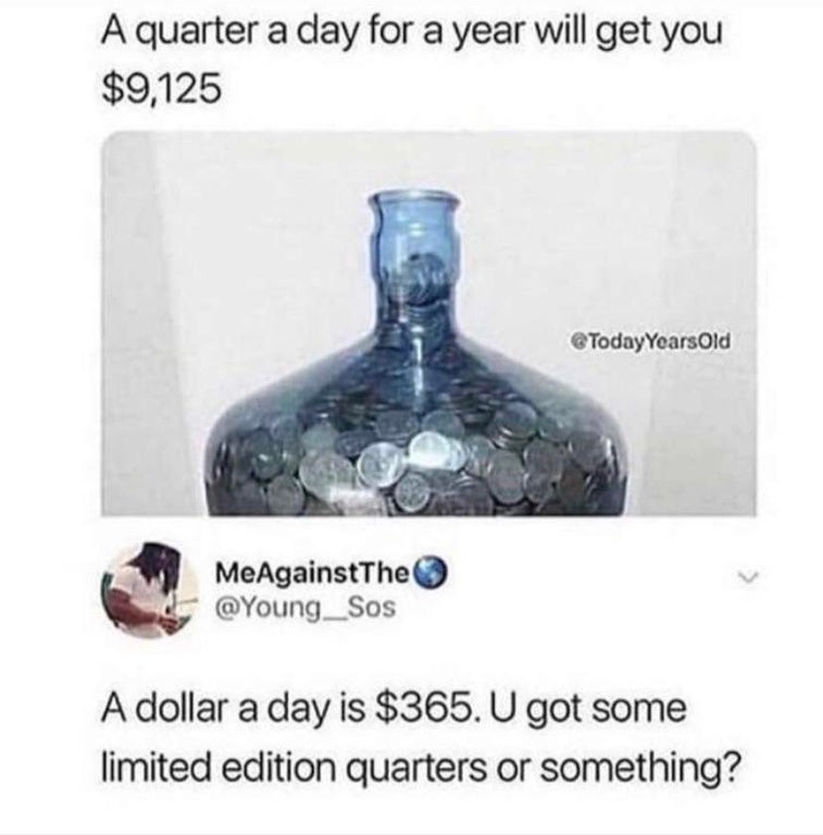 quarter a day for a year will get you - A quarter a day for a year will get you $9,125 Years Old MeAgainst The A dollar a day is $365. U got some limited edition quarters or something?