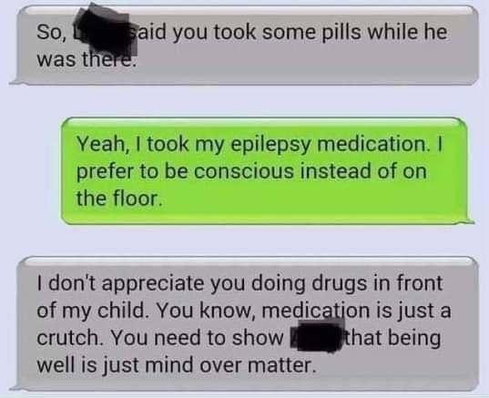 software - So, said you took some pills while he was there. Yeah, I took my epilepsy medication. I prefer to be conscious instead of on the floor I don't appreciate you doing drugs in front of my child. You know, medication is just a crutch. You need to s