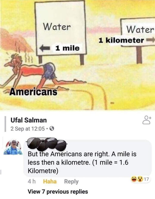 americans 1 mile 1 kilometer - Water Water 1 kilometer 1 mile Americans Ufal Salman 2 Sep at But the Americans are right. A mile is less then a kilometre. 1 mile 1.6 Kilometre 4h Haha View 7 previous replies