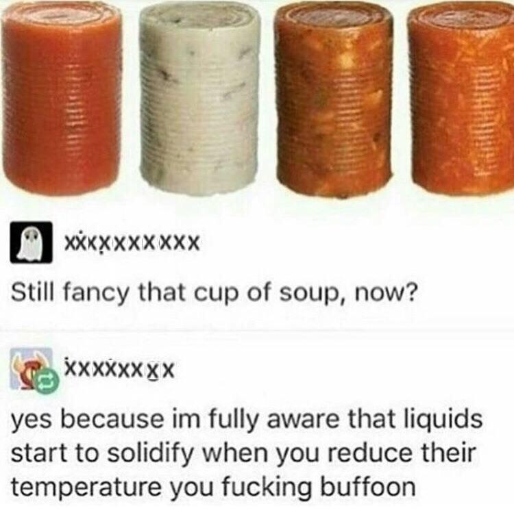still fancy that cup of soup - Xxxxxxxxxx Still fancy that cup of soup, now? xxxxxxxx yes because im fully aware that liquids start to solidify when you reduce their temperature you fucking buffoon