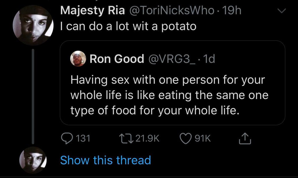 screenshot - Majesty Ria 19h I can do a lot wit a potato Ron Good 10 Having sex with one person for your whole life is eating the same one type of food for your whole life. 916 Q 131 Show this thread