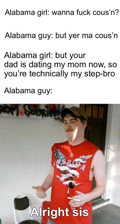 redneck randal - Alabama girl wanna fuck cous'n? Alabama guy but yer ma cous'n Alabama girl but your dad is dating my mom now, so you're technically my stepbro Alabama guy A Alright sis