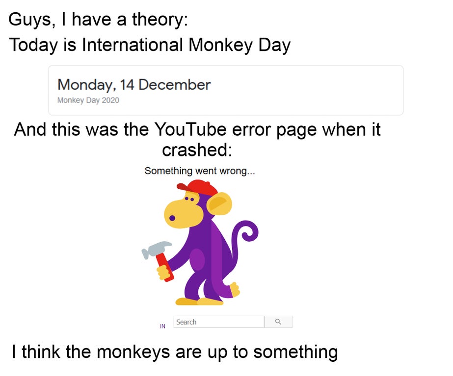 cartoon - Guys, I have a theory Today is International Monkey Day Monday, 14 December Monkey Day 2020 And this was the YouTube error page when it crashed Something went wrong... Q In Search I think the monkeys are up to something