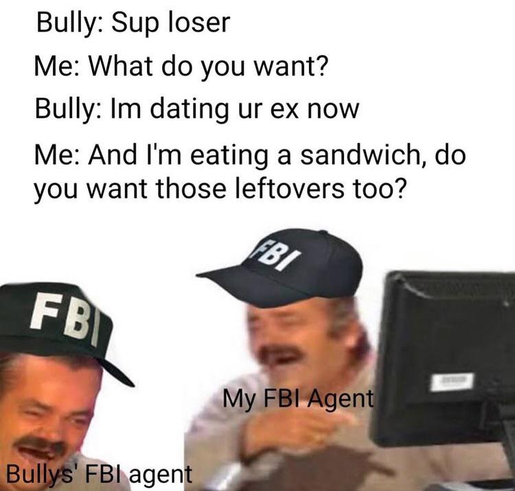fbi agent meme - Bully Sup loser Me What do you want? Bully Im dating ur ex now Me And I'm eating a sandwich, do you want those leftovers too? Fbi Fbi My Fbi Agent Bullys' Fbi agent