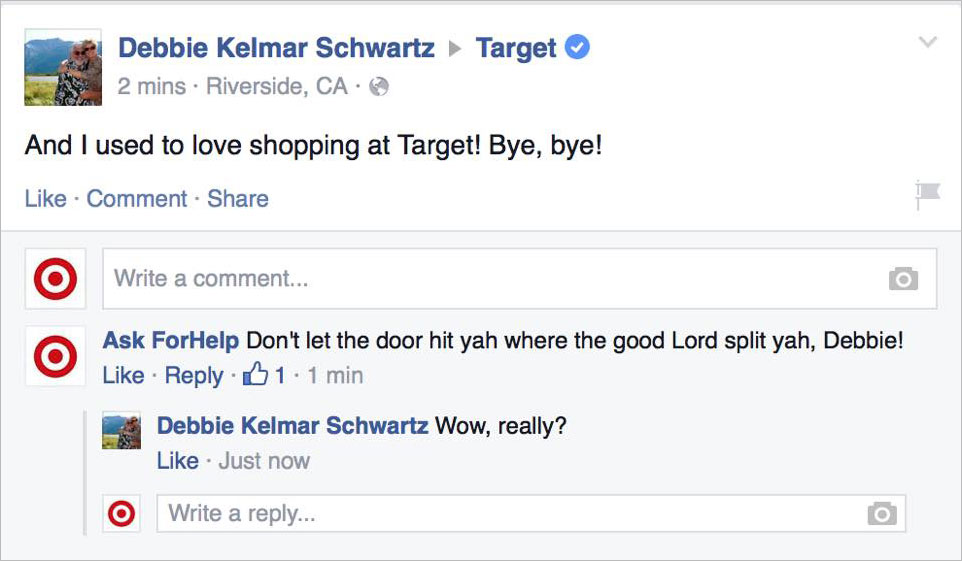 trolling on facebook - Debbie Kelmar Schwartz 2 mins. Riverside, Ca Target And I used to love shopping at Target! Bye, bye! Comment O Write a comment... Ask ForHelp Don't let the door hit yah where the good Lord split yah, Debbie! 1.1 min Debbie Kelmar Sc