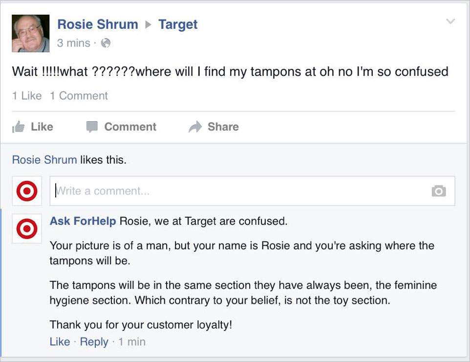 target social media responses - Target Rosie Shrum 3 mins. Wait !!!!!what ??????where will I find my tampons at oh no I'm so confused 1 1 Comment Comment Rosie Shrum this. O Write a comment... Ask ForHelp Rosie, we at Target are confused. Your picture is 