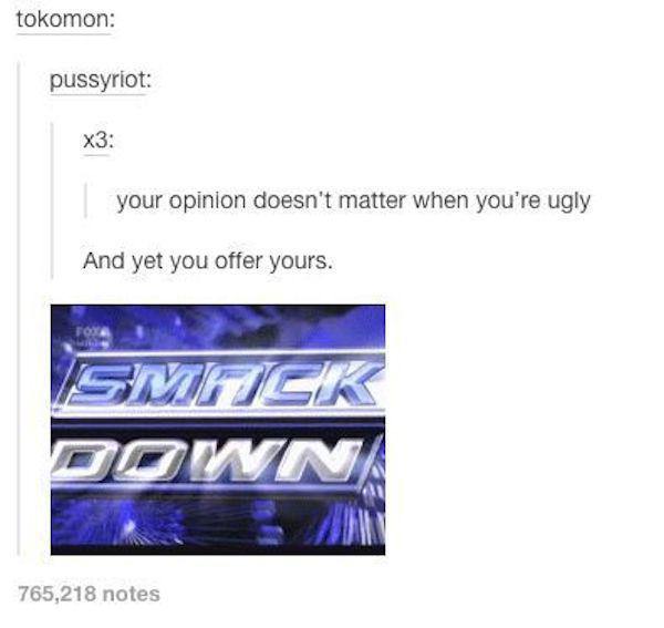 burn tumblr post - tokomon pussyriot X3 your opinion doesn't matter when you're ugly And yet you offer yours. Smack Pown 765,218 notes