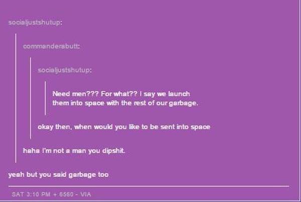 feminazi comebacks - socialjustshutup commandersbutt socialjustshutup Need men??? For what?? I say we launch them into space with the rest of our garbage. okay then, when would you to be sent into space haha I'm not a man you dipshit. yeah but you said ga