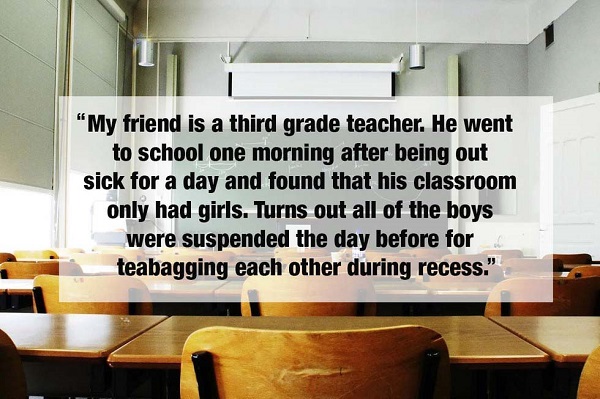 "My friend is a third grade teacher. He went to school one morning after being out sick for a day and found that his classroom only had girls. Turns out all of the boys were suspended the day before for teabagging each other during recess."