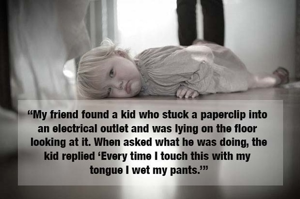 weird kid stories - My friend found a kid who stuck a paperclip into an electrical outlet and was lying on the floor looking at it. When asked what he was doing, the kid replied 'Every time I touch this with my tongue I wet my pants."
