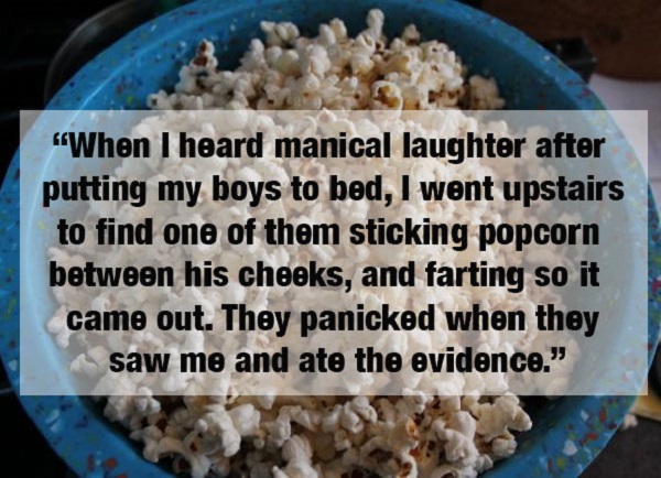 popcorn - "When I heard manical laughter after putting my boys to bed, I went upstairs to find one of them sticking popcorn between his cheeks, and farting so it came out. They panicked when they saw me and ate the evidence."
