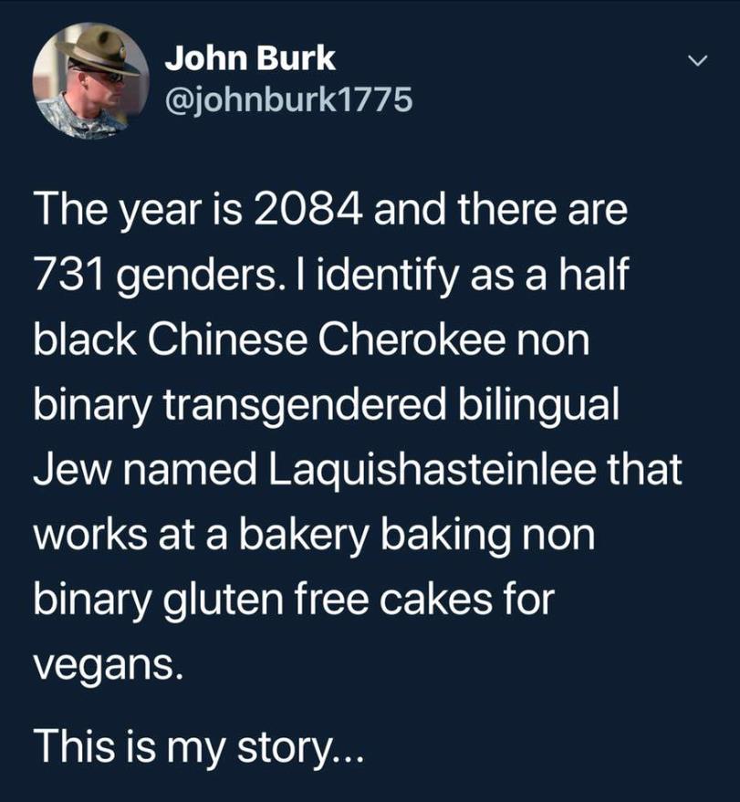 positive gender identity memes - John Burk The year is 2084 and there are 731 genders. I identify as a half black Chinese Cherokee non binary transgendered bilingual Jew named Laquishasteinlee that works at a bakery baking non binary gluten free cakes for