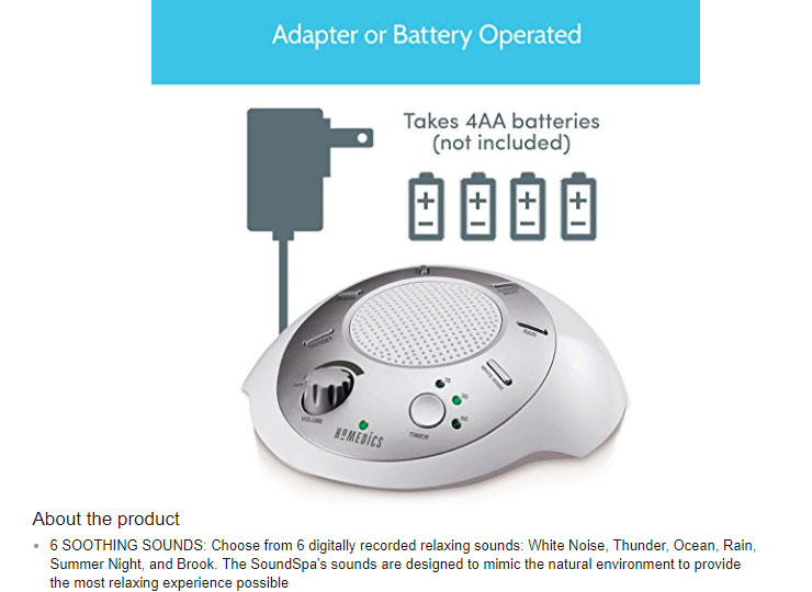 output device - Adapter or Battery Operated Takes 4AA batteries not included Homedics About the product 6 Soothing Sounds Choose from 6 digitally recorded relaxing sounds White Noise, Thunder, Ocean, Rain, Summer Night, and Brook. The SoundSpa's sounds ar
