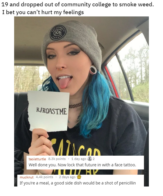 funny roasts -beanie - 19 and dropped out of community college to smoke weed. I bet you can't hurt my feelings RRoastme AlicOD taoistturtle points . 1 day ago S 2 Well done you. Now lock that future in with a face tattoo. MimiV mucknut points . 2 days ago