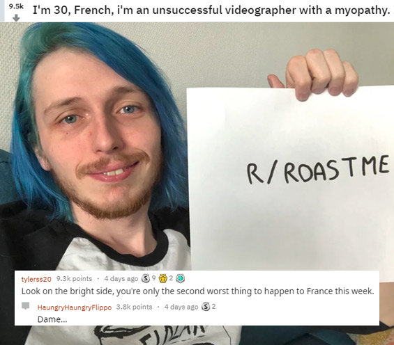funny roasts -photo caption - I'm 30, French, i'm an unsuccessful videographer with a myopathy. RRoastme tylerss20 points . 4 days ago S9 2 Look on the bright side, you're only the second worst thing to happen to France this week. HaungryHaungryFlippo poi