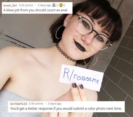 funny roasts -glasses - street_fart points 3 days ago 3 3 3 A blow job from you should count as anal Rroastme Gorilla69125 points . 3 days ago You'd get a better response if you would submit a color photo next time.