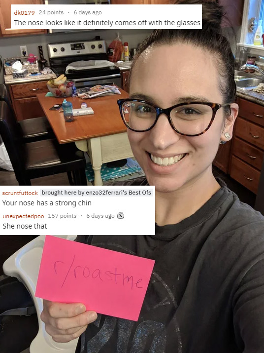 funny roasts -glasses - dk0179 24 points. 6 days ago The nose looks it definitely comes off with the glasses scruntfuttock brought here by enzo32ferrari's Best Ofs Your nose has a strong chin unexpectedpoo 157 points. 6 days ago 3 She nose that roast me