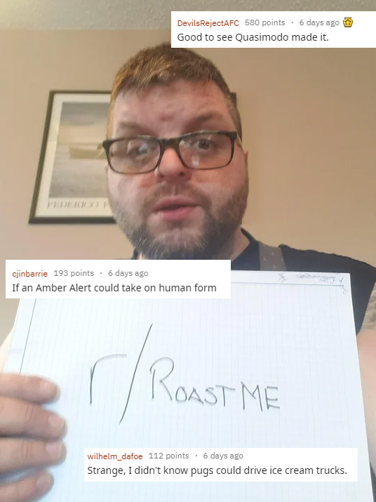 funny roasts -glasses - DevilsRejectAFC 580 points. 6 days ago Good to see Quasimodo made it. cjinbarrie 193 points . 6 days ago If an Amber Alert could take on human form Toast Me wilhelm_dafoe 112 points. 6 days ago Strange, I didn't know pugs could dri