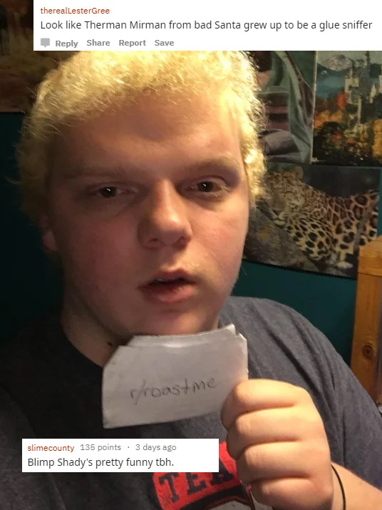 funny roasts -selfie - therealLesterGree Look Therman Mirman from bad Santa grew up to be a glue sniffer Report Save proastme slimecounty 135 points. 3 days ago Blimp Shady's pretty funny tbh.
