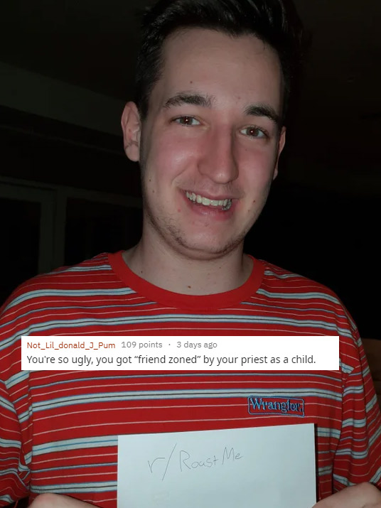 funny roasts -smile - Not_Lil_donald_J_Pum 109 points. 3 days ago You're so ugly, you got "friend zoned" by your priest as a child. Wranglow r Roast Me