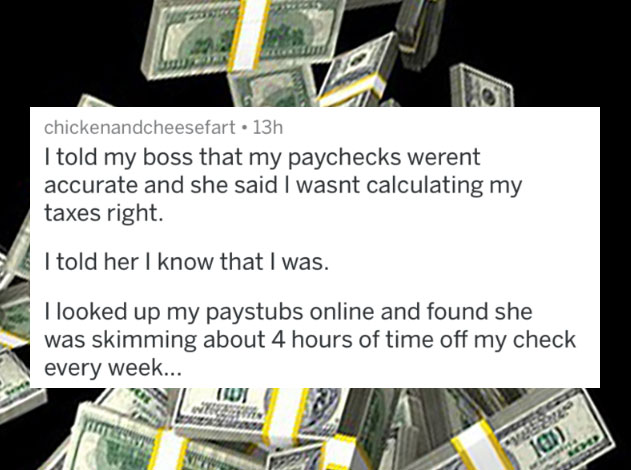 people caught lying - cash - chickenandcheesefart. 13h I told my boss that my paychecks werent accurate and she said I wasnt calculating my taxes right. I told her I know that I was. I looked up my paystubs online and found she was skimming about 4 hours 